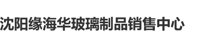 1女人肥逼沈阳缘海华玻璃制品销售中心